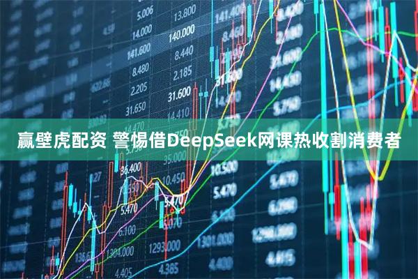 赢壁虎配资 警惕借DeepSeek网课热收割消费者