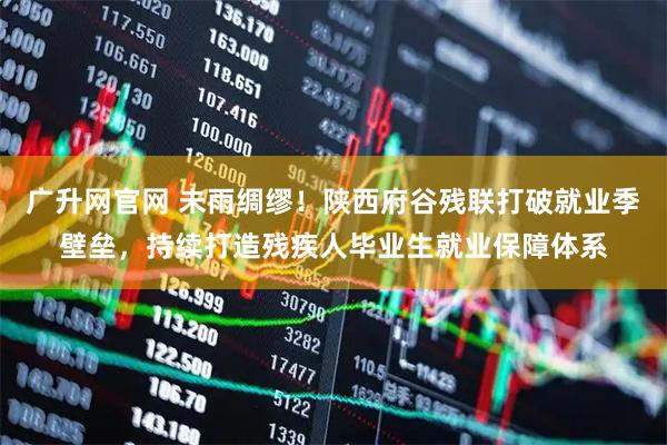 广升网官网 未雨绸缪!陕西府谷残联打破就业季壁垒,持续打造残疾人毕业生就业保障体系