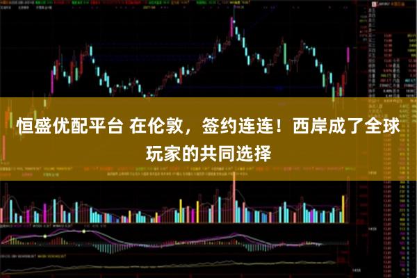 恒盛优配平台 在伦敦,签约连连!西岸成了全球玩家的共同选择