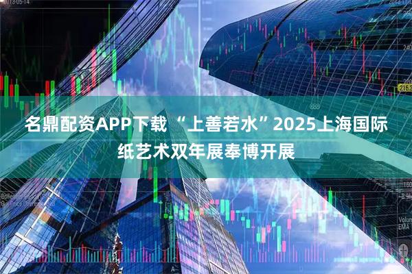名鼎配资APP下载 “上善若水”2025上海国际纸艺术双年展奉博开展