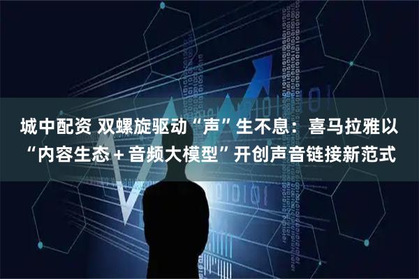 城中配资 双螺旋驱动“声”生不息:喜马拉雅以“内容生态+音频大模型”开创声音链接新范式