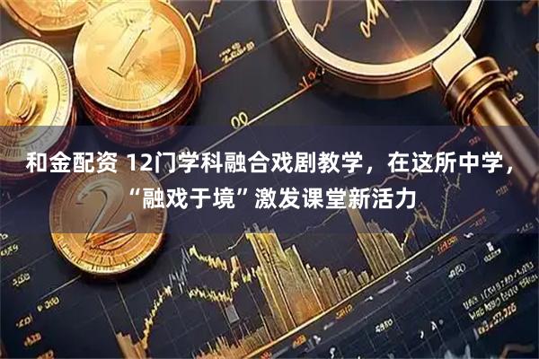 和金配资 12门学科融合戏剧教学,在这所中学,“融戏于境”激发课堂新活力