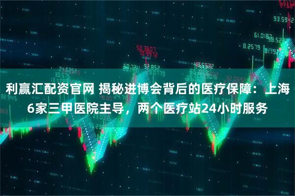 利赢汇配资官网 揭秘进博会背后的医疗保障:上海6家三甲医院主导,两个医疗站24小时服务