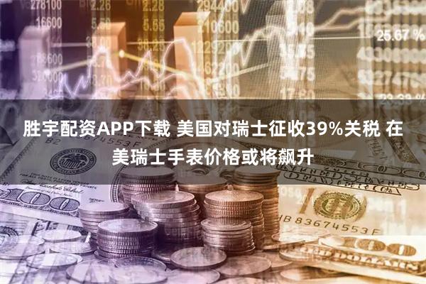 胜宇配资APP下载 美国对瑞士征收39%关税 在美瑞士手表价格或将飙升