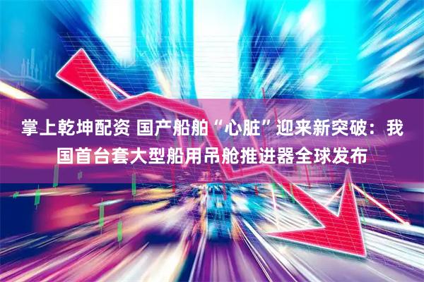 掌上乾坤配资 国产船舶“心脏”迎来新突破：我国首台套大型船用吊舱推进器全球发布