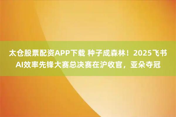 太仓股票配资APP下载 种子成森林！2025飞书AI效率先锋大赛总决赛在沪收官，亚朵夺冠