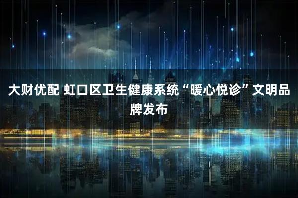 大财优配 虹口区卫生健康系统“暖心悦诊”文明品牌发布