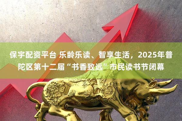 保宇配资平台 乐龄乐读、智享生活,2025年普陀区第十二届“书香致远”市民读书节闭幕