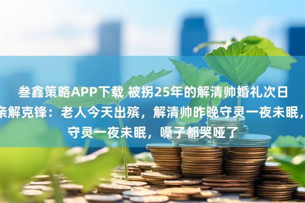 叁鑫策略APP下载 被拐25年的解清帅婚礼次日奶奶离世,父亲解克锋:老人今天出殡,解清帅昨晚守灵一夜未眠,嗓子都哭哑了