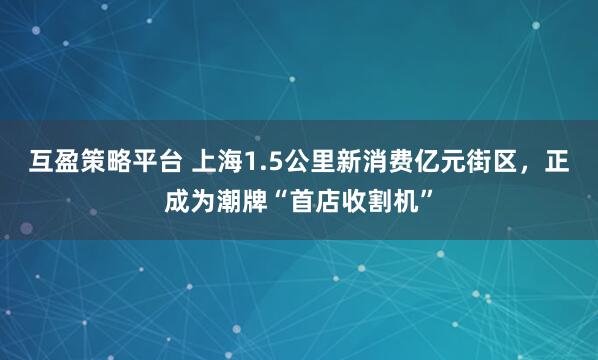 互盈策略平台 上海1.5公里新消费亿元街区，正成为潮牌“首店收割机”