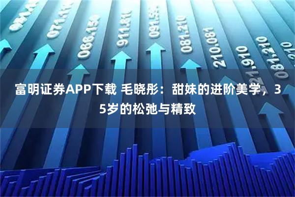 富明证券APP下载 毛晓彤：甜妹的进阶美学，35岁的松弛与精致