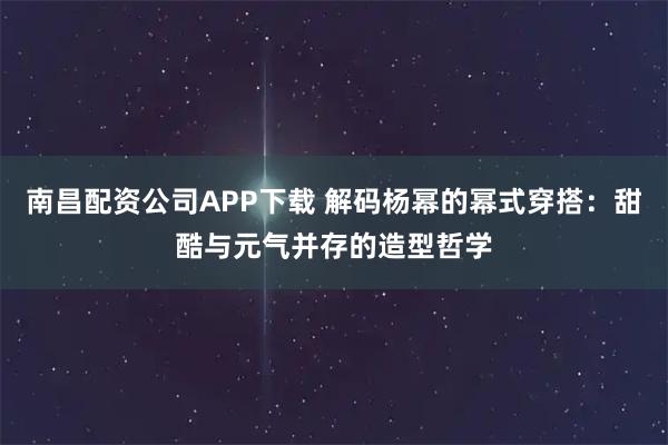 南昌配资公司APP下载 解码杨幂的幂式穿搭：甜酷与元气并存的造型哲学
