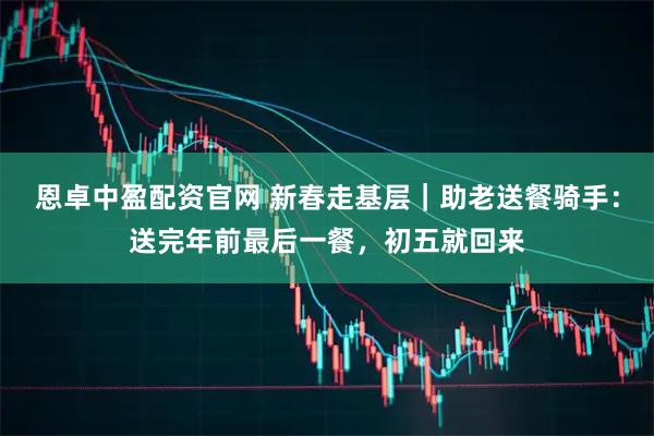 恩卓中盈配资官网 新春走基层｜助老送餐骑手：送完年前最后一餐，初五就回来