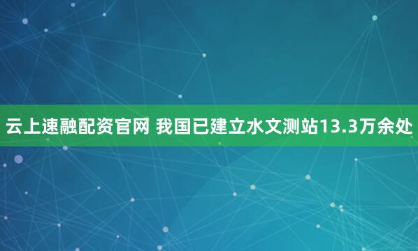 云上速融配资官网 我国已建立水文测站13.3万余处